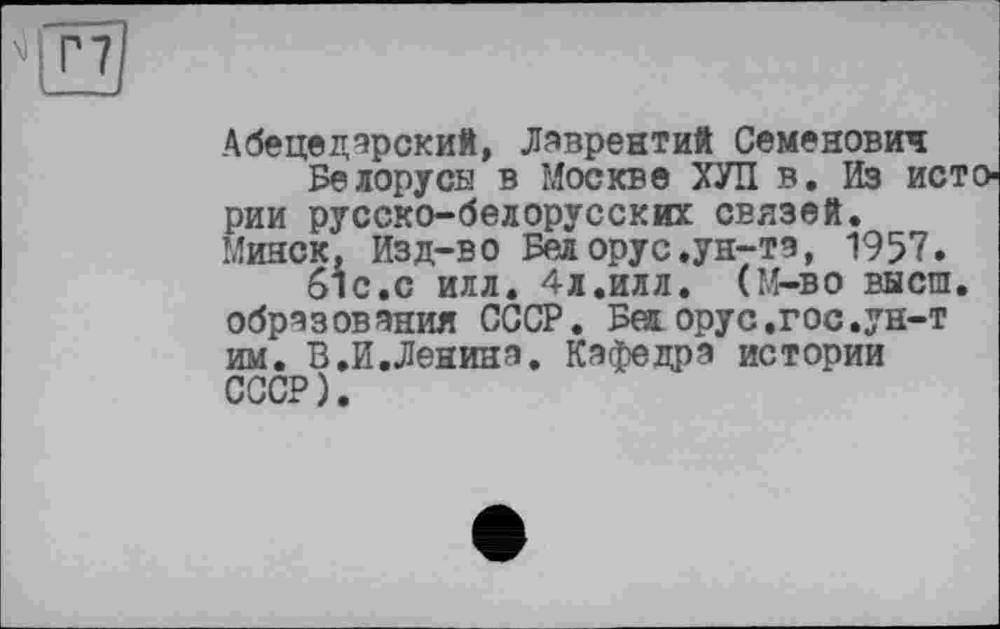 ﻿Абецедарский, Лаврентий Семенович
Белорусы в Москве ХУЛ в. Из истории русско-белорусских связей. Минск, Изд-во Белорус.ун-та, 1957.
61с.с илл. 4л.илл. (М-во высш, образования СССР. Бел. орус.гос.ун-т им. В.И.Ленина. Кафедра истории СССР).